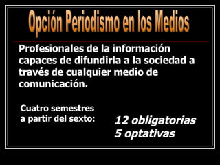 Opción Periodismo en los Medios Cuatro semestres a partir del sexto:   Profesionales de la información capaces de difundirla a la sociedad a través de cualquier medio de comunicación. 12 obligatorias 5 optativas 