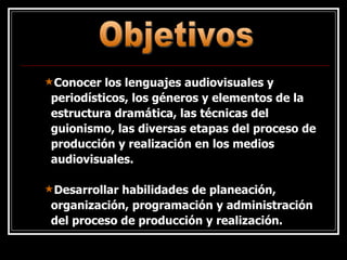 Conocer los lenguajes audiovisuales y periodísticos, los géneros y elementos de la estructura dramática, las técnicas del guionismo, las diversas etapas del proceso de producción y realización en los medios audiovisuales.  Desarrollar habilidades de planeación, organización, programación y administración del proceso de producción y realización. Objetivos 