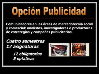 Opción Publicidad Comunicadores en las áreas de mercadotecnia social y comercial: analistas, investigadores o productores de estrategias y campañas publicitarias. 12 obligatorias 5 optativas Cuatro semestres 17 asignaturas 