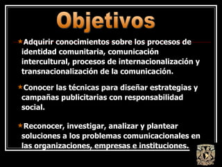 Adquirir conocimientos sobre los procesos de identidad comunitaria, comunicación intercultural, procesos de internacionalización y transnacionalización de la comunicación. Conocer las técnicas para diseñar estrategias y campañas publicitarias con responsabilidad social. Reconocer, investigar, analizar y plantear soluciones a los problemas comunicacionales en las organizaciones, empresas e instituciones. Objetivos 