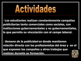 Los estudiantes realizan constantemente campañas publicitarias tanto comerciales como sociales, con instituciones gubernamentales y no gubernamentales, lo que permite su vinculación con el campo laboral.  Semana de la publicidad  en donde mantienen relación directa con los profesionistas del área y  en el que exponen las campañas y otros trabajos que realizan durante su formación. Actividades 