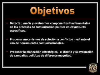 Detectar, medir y evaluar los componentes fundamentales de los procesos de comunicación política en coyunturas específicas. Proponer mecanismos de solución a conflictos mediante el uso de herramientas comunicacionales. Proponer la planeación estratégica,  el diseño y la evaluación de campañas políticas de diferente magnitud . Objetivos 