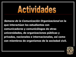 Semana de la Comunicación Organizacional  en la que interactúan los estudiantes con comunicadores y comunicólogos de otras universidades, de organizaciones públicas y privadas, nacionales e internacionales, así como con miembros de organismos de la sociedad civil. Actividades 