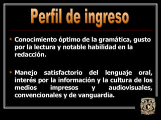 Conocimiento óptimo de la gramática, gusto por la lectura y notable habilidad en la redacción.  Manejo satisfactorio del lenguaje oral, interés por la información y la cultura de los medios impresos y audiovisuales, convencionales y de vanguardia.  Perfil de ingreso 