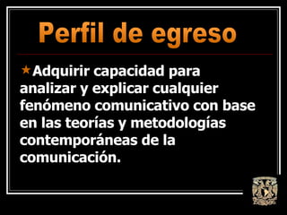 Adquirir capacidad para analizar y explicar cualquier fenómeno comunicativo con base en las teorías y metodologías contemporáneas de la comunicación.  Perfil de egreso 