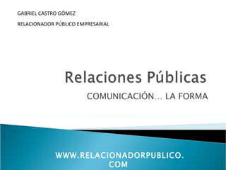 GABRIEL CASTRO GÓMEZ
RELACIONADOR PÚBLICO EMPRESARIAL




                        COMUNICACIÓN… LA FORMA




             WWW.RELACIONADORPUBLICO.
                       COM
 