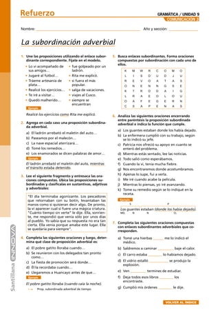 Nombre: _______________________________________ Año y sección: ___________
Refuerzo
COMUNICACIÓN 3
GRAMÁTICA / UNIDAD 9
La subordinación adverbial
1. Une las proposiciones utilizando el enlace subor-
dinante correspondiente. Fíjate en el modelo.
5. Busca enlaces subordinantes. Forma oraciones
compuestas por subordinación con cada uno de
ellos.
Ejemplo
Realicé los ejercicios como Rita me explicó.
2. Agrega en cada caso una proposición subordina-
da adverbial.
a) El ladrón arrebató el maletín del auto…
b) Paseamos por el malecón…
c) La nave espacial aterrizará…
d) Tomé los remedios…
e) Los enamorados se dicen palabras de amor…
Ejemplo
El ladrón arrebató el maletín del auto, mientras
el tránsito estaba detenido.
3. Lee el siguiente fragmento y entresaca las ora-
ciones compuestas. Ubica las proposiciones su-
bordinadas y clasifícalas en sustantivas, adjetivas
y adverbiales:
“El día terminaba agonizante. Los pescadores
que retornaban con su botín, levantaban las
manos como si quisieran decir algo. De pronto,
la vi aparecer cual si fuere una mágica criatura.
“Cuánto tiempo sin verte” le dije. Ella, sonrien-
te, me respondió que venía sólo por unos días
al pueblo. Yo sabía que su respuesta no era tan
cierta. Ella venía porque amaba este lugar. Ella
se quedaría para siempre”.
4. Completa las siguientes oraciones y luego, deter-
mina qué clase de proposición adverbial es:
a) El pobre gatito lloraba cuando…
b) Se reunieron con los delegados tan pronto
como…
c) La ﬁesta de promoción será donde…
d) Él la recordaba cuando…
e) Llegaremos a Huancayo antes de que…
Ejemplo
El pobre gatito lloraba (cuando caía la noche).
Prop. subordinada adverbial de tiempo
• Lo vi acompañado de
sus amigos…
• Jugaré al fútbol…
• Tráeme artesanía de
plata…
• Realicé los ejercicios…
• Te iré a visitar…
• Quedó malherido…
• fue golpeado por un
ladrón.
• Rita me explicó.
• si fuera el más
popular.
• salga de vacaciones.
• viajes al Cusco.
• siempre se
encuentran
6. Analiza las siguientes oraciones encerrando
entre paréntesis la proposición subordinada
adverbial e indica la función que cumple.
a) Los guantes estaban donde los había dejado.
b) La enfermera cumplió con su trabajo, según
se lo indicó su jefe.
c) Patricia nos ofreció su apoyo en cuanto se
enteró del problema.
d) Mientras estás sentado, lee las noticias.
e) Todo salió como esperábamos.
f) Cuando la vi, tenía mucha ﬁebre.
g) Nos encontraremos donde acostumbramos.
h) Apenas lo supe, fui a verla.
i) Me iré cuando acabe la película.
j) Mientras lo piensas, yo iré avanzando.
k) Tome su remedio según se lo indiqué en la
receta.
Ejemplo
Los guantes estaban (donde los había dejado).
7. Completa las siguientes oraciones compuestas
con enlaces subordinantes adverbiales que co-
rresponden.
a) Tomé una hierbas ______ me lo indicó el
médico.
b) Saldremos a caminar _________ baje el calor.
c) El carro estaba ________ lo habíamos dejado.
d) El vidrio estalló ___________ se produjo la
explosión.
e) Ven _________ termines de estudiar.
f) Deja todos esos libros ________ los
encontraste.
g) Cumplió mis órdenes ________ le dije.
S P
CLMD N N
K M W R C O M O
L I S D U D J U
R E V O A T A S
O N E N N G S E
K T R D D A I G
L R A E O L O U
O A F E G E R N
C S A P E N A S
➤
VOLVER AL ÍNDICE
 