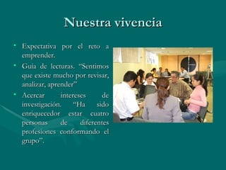 Nuestra vivencia Expectativa por el reto a emprender. Guía de lecturas. “Sentimos que existe mucho por revisar, analizar, aprender” Acercar intereses de investigación. “Ha sido enriquecedor estar cuatro personas de diferentes profesiones conformando el grupo”.