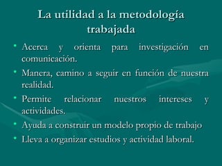 La utilidad a la metodología trabajada Acerca y orienta para investigación en comunicación. Manera, camino a seguir en función de nuestra realidad. Permite relacionar nuestros intereses y actividades. Ayuda a construir un modelo propio de trabajo Lleva a organizar estudios y actividad laboral.