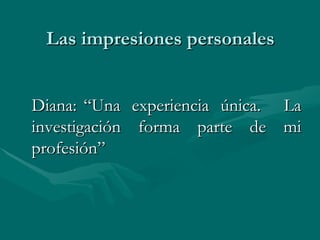 Las impresiones personales Diana: “Una experiencia única. La investigación forma parte de mi profesión”