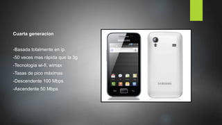 Cuarta generacíon
-Basada totalmente en ip.
-50 veces mas rápida que la 3g
-Tecnología wi-fi, wimax
-Tasas de pico máximas
-Descendente 100 Mbps
-Ascendente 50 Mbps
 