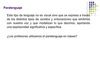 Paralenguaje Este tipo de lenguaje no es visual sino que se expresa a través de los distintos tipos de  sonidos y entonaciones  que emitimos con nuestra voz y que modalizan lo que decimos, aportando una expresividad significativa y específica.  ¿Los profesores utilizamos el paralenguaje en clases? 