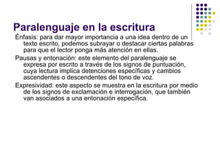 Paralenguaje en la escritura Énfasis: para dar mayor importancia a una idea dentro de un texto escrito, podemos subrayar o destacar ciertas palabras para que el lector ponga más atención en ellas.  Pausas y entonación: este elemento del paralenguaje se expresa por escrito a través de los signos de puntuación, cuya lectura implica detenciones específicas y cambios ascendentes o descendentes del tono de voz. Expresividad: este aspecto se muestra en la escritura por medio de los signos de exclamación e interrogación, que también van asociados a una entonación específica. 
