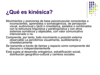 ¿Qué es kinésica? Movimientos y posiciones de base psicomuscular conscientes o inconscientes, aprendidos o somatogénicos, de percepción visual, audiovisual y táctil o cinestésica, aislados o combinados con la estructura lingüística y paralingüística y con otros sistemas somáticos y objetuales, con valor comunicativo intencionado o no. Comprende, por tanto, todo movimiento o posición externa observable La percibimos visualmente, audiblemente y cinestésicamente Se transmite a través de tiempo y espacio como componente del discurso o independientemente Está sujeta al desarrollo ontogénico, estratificación social, distribución geográfico-cultural y cambios sociales 