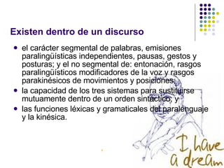 Existen dentro de un discurso el carácter segmental de palabras, emisiones paralingüísticas independientes, pausas, gestos y posturas; y el no segmental de: entonación, rasgos paralingüísticos modificadores de la voz y rasgos parakinésicos de movimientos y posiciones;  la capacidad de los tres sistemas para sustituirse mutuamente dentro de un orden sintáctico; y  las funciones léxicas y gramaticales del paralenguaje y la kinésica. 