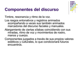Componentes del discurso Timbre, resonancia y ritmo de la voz. Los rasgos entonativos y registros animados acompañando a veces sus también animados marcadores del discurso faciales y manuales. Alargamiento de ciertas sílabas coincidiendo con sus miradas, ritmo de voz y movimientos de rostro, manos y cuerpo.  Componentes juzgados a través de sus propios valores estéticos y culturales, lo que condicionará futuros encuentros. 
