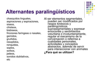 Alternantes paralingüísticos chasquidos linguales,  aspiraciones y espiraciones,  siseos,  chisteos,  bisbiseos,  fricciones faríngeas o nasales,  gemidos,  gruñidos,  resoplidos,  ronquidos,  soplos,  sorbos,  jadeos,  sonidos dubitativos, etc Al ser elementos segmentales, pueden ser modificados por rasgos kinésicos y paralingüísticos suprasegmentales y expresar emociones y sentimientos voluntaria o involuntariamente, regular el mecanismo de la conversación o referirse a cualidades personales, actividades y conceptos abstractos, además de servir para interaccionar con animales ¿Para qué se utilizan? 