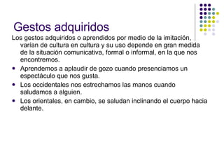Gestos adquiridos Los gestos adquiridos o aprendidos por medio de la imitación, varían de cultura en cultura y su uso depende en gran medida de la situación comunicativa, formal o informal, en la que nos encontremos.  Aprendemos a aplaudir de gozo cuando presenciamos un espectáculo que nos gusta.  Los occidentales nos estrechamos las manos cuando saludamos a alguien.  Los orientales, en cambio, se saludan inclinando el cuerpo hacia delante. 