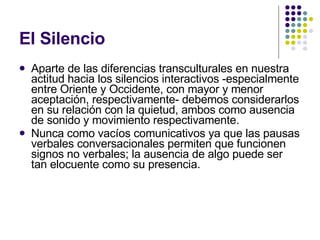 El Silencio Aparte de las diferencias transculturales en nuestra actitud hacia los silencios interactivos -especialmente entre Oriente y Occidente, con mayor y menor aceptación, respectivamente- debemos considerarlos en su relación con la quietud, ambos como ausencia de sonido y movimiento respectivamente. Nunca como vacíos comunicativos ya que las pausas verbales conversacionales permiten que funcionen signos no verbales; la ausencia de algo puede ser tan elocuente como su presencia.  
