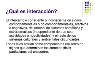 ¿Qué es interacción? El intercambio consciente o inconsciente de signos comportamentales o no comportamentales, afectivos o cognitivos, del arsenal de sistemas somáticos y extrasomáticos (independiente de que sean actividades o noactividades) y el resto de los sistemas culturales y ambientales circundantes. Todos ellos actúan como componentes emisores de signos que determinan las características particulares del encuentro. 