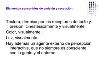 Textura, dérmica por los receptores de tacto y presión, cinestésicamente y visualmente Color, visualmente . Luz, visualmente. Hay además un agente externo de percepción interactiva, que no siempre es consciente con la gente y el entorno. Elementos  sensoriales de emisión y recepción. 