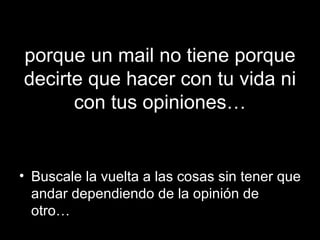 porque un mail no tiene porque decirte que hacer con tu vida ni con tus opiniones… Buscale la vuelta a las cosas sin tener que andar dependiendo de la opinión de otro… 