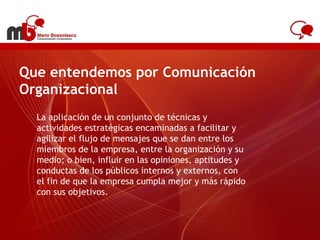Que entendemos por Comunicación Organizacional La aplicación de un conjunto de técnicas y actividades estratégicas encaminadas a facilitar y agilizar el flujo de mensajes que se dan entre los miembros de la empresa, entre la organización y su medio; o bien, influir en las opiniones, aptitudes y conductas de los públicos internos y externos, con el fin de que la empresa cumpla mejor y más rápido con sus objetivos. www.antel.com.uy 