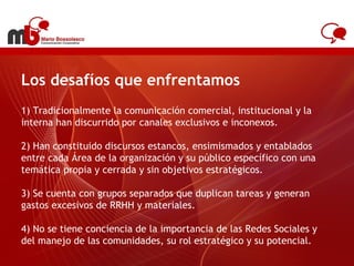 Los desafíos que enfrentamos 1) Tradicionalmente la comunicación comercial, institucional y la interna han discurrido por canales exclusivos e inconexos. 2) Han constituido discursos estancos, ensimismados y entablados entre cada Área de la organización y su público específico con una temática propia y cerrada y sin objetivos estratégicos. 3) Se cuenta con grupos separados que duplican tareas y generan gastos excesivos de RRHH y materiales. 4) No se tiene conciencia de la importancia de las Redes Sociales y del manejo de las comunidades, su rol estratégico y su potencial. www.antel.com.uy 