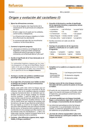 Nombre: _______________________________________ Año y sección: ___________
Refuerzo
COMUNICACIÓN 3
1. Marca las aﬁrmaciones correctas.
Uno de los legados más importantes de la
romanización de la península es la adopción
del latín.
El latín vulgar era el usado por los soldados,
comerciantes y trabajadores.
La inﬂuencia de la lengua visigoda en el latín
de la Península fue abundante.
A comienzos del siglo VIII, los musulmanes
invadieron la Península Ibérica.
2. Contesta la siguiente pregunta:
➜ ¿Qué pasó en América con la llegada de los
españoles? ¿Crees que existen semejanzas
o diferencias entre lo que pasó en nuestro
continente y en la Península Ibérica? ¿Por qué?
3. Escribe el signiﬁcado de la frase destacada en el
siguiente texto:
La uniformidad lingüística impuesta por los roma-
nos desapareció a lo largo de la Edad Media. Fueron
siglos en los que se produjo un proceso de degene-
ración y fragmentación del latín, cuya consecuencia
fue la aparición de diversas lenguas romances.
4. Averigua y escribe seis palabras castellanas que
provengan del griego, germánico y árabe.
5. En el siglo XVI, el humanista Juan Valdés escribió
el Diálogo de la lengua, del que entresacamos
el siguiente texto:
Agora, pues avéis visto cómo la lengua que en
España se hablava antes que conociesse la de los
romanos, tiene oy la castellana algunos vocablos
y algunas maneras de dezir; es menester que en-
tendáis cómo de la lengua arábiga ha tomado
muchos vocablos. Y avéis de saber que, aunque
para muchas cosas de las que nombramos con vo-
cablos arávigos tenemos vocablos latinos; el uso
nos ha hecho tener por mejores los arávigos que
los latinos y de aquí es que dezimos antes alhom-
bra que tapete, y, si mal no me engaño, hallaréis
que para solas aquellas cosas que avemos tomado
de los moros, no tenemos otros vocablos con qué
nombrarlas sino los arávigos que ellos mesmos con
las mesmas cosas nos introduxeron […]. Pero, con
todas estas mezclas, todavía la lengua latina es el
principal fundamento de la castellana.
➜ Contesta. ¿Qué diferentes orígenes tiene, según
Valdés, la lengua castellana?
Origen y evolución del castellano (I)
GRAMÁTICA / UNIDAD 1
6. Consulta el diccionario y escribe el signiﬁcado
de los siguientes términos y expresiones latinos
usados en castellano.
• a posteriori • ad inﬁnitum • ex post facto
• ex profeso • sic • ídem
• in memoriam • in situ • vox populi
• lapsus linguae • modus vivendi • praxis
• non plus ultra • post scriptum • sui generis
➜ Escribe oraciones con cada una de las
expresiones.
7. Averigua la procedencia de las siguientes
palabras y clasiﬁcalas en un cuadro como
el siguiente:
• aduana • campeón • ajedrez • dardo
• falda • berenjena • ganar • bellota
PALABRA VISIGODA PALABRA ÁRABE
8. Completa en tu cuaderno un esquema como el
siguiente:
9. Averigua acerca de las otras lenguas romances
derivadas del latín y precisa los países en los que
se hablan.
10.El sueño de una comprensión universal ha dado
lugar a la creación de lenguas artiﬁciales, como
el esperanto, que pudieran convertirse en len-
guas mundiales.
➜ ¿Te parece posible que una lengua inventada
llegue a universalizarse algún día? ¿Cuáles serían
las ventajas e inconvenientes de esa situación?
11.Las relaciones genealógicas entre las lenguas
corresponden a sus propiedades internas; en
cambio, su extensión geográﬁca y el número
de hablantes son propiedades externas.
➜ ¿Se trata de criterios equiparables? ¿Qué otro
criterio tomarías en cuenta para comparar unas
lenguas con otras?
• Las lenguas prerromanas
• El elemento visigodo
• El elemento árabe
Elementos
constituyentes
del castellano
VOLVER AL ÍNDICE
 