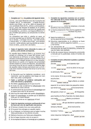 Nombre: _________________________________________________________ Año y sección: ___________
COMUNICACIÓN 4
Ampliación NORMATIVA / UNIDAD 8-B
1. Completa con ll o y las palabras del siguiente texto:
Los me__izos López Redondo eran dos muchachos de
cuidado: dos pi__os redomados. __a desde Primaria,
siendo unos chiqui__os, se ha__aban en posesión de
una acreditada fama de fo__oneros y provocadores.
Sus pi__erías más famosas se basaban en el cambio
de identidad entre ambos, pues eran tan iguales que
no se podía ha__ar entre e__os ninguna diferencia. Y,
por increíble que parezca, sus actuaciones no tenían
un fa__o.
Un compañero que solía a__udarlos en aque__as
correrías opinaba que el director del colegio come-
tía un atrope__o al exigir a los me__izos más estudio
y menos baru__o, y decía que él apo__aría siempre
a tan bri__antes actores, que muy pronto se conver-
tirían en estre__as de cine o de teatro.
2. Copia el siguiente texto colocando la coma y el
punto y coma donde corresponda.
En aquella época Rebeca Pedro y yo éramos muy
amigos sin embargo con el paso del tiempo nues-
tras relaciones se enfriaron un poco. Rebeca fue a
estudiar al extranjero gracias a una beca Pedro tuvo
que ponerse a trabajar porque en su casa necesita-
ban dinero en cuanto a mí ingresé a la universidad
donde empecé la carrera de Derecho. Actualmente
nos vemos muy de vez en cuando no obstante algo
de aquellos viejos tiempos permanece aún y el vín-
culo entre nosotros aunque más tenue no se ha roto
del todo.
3. Es frecuente que los hablantes consideren –erró-
neamente– que las palabras más largas son tam-
bién más cultas o prestigiosas.
➜ Copia y sustituye las palabras subrayadas por
otras más breves y apropiadas.
a) No debes culpabilizarte por lo que ocurrió.
b) El modo de vida occidental ha influenciado nota-
blemente en otras culturas.
c) A continuación les anunciamos la climatología que
se espera para este fin de semana.
d) Está muy de moda hablar del cambio climatológico.
e) Según la rumorología, es posible que el delantero
fiche por un nuevo equipo.
f) El próximo lunes se va a aperturar el local.
4. Copia las siguientes oraciones sustituyendo el ver-
bo hacer por otro de significado más preciso.
a) El famoso cineasta hizo una nueva película.
b) El huracán hizo estragos en aquella región.
c) En el básquet, es frecuente que se hagan muchas
faltas personales en los últimos minutos.
d) Mañana haremos una fiesta para despedirte.
e) No te hagas ilusiones: esto no es para ti.
f) En la empresa le hicieron un homenaje por su jubilación.
5. Completa las siguientes oraciones con un sustan-
tivo adecuado de la misma familia del verbo que
aparece en el recuadro.
competir
a) La _______________ entre las empresas a menudo
beneficia a los consumidores.
b) La buena preparación física de los jugadores hizo
que la _________________ resultase muy dura.
consumir
a) Según los médicos, el _____________ de drogas afec-
ta a la salud de forma irreversible.
b) Estuvimos esperándolas en la cafetería un buen
rato; como no venían, pagamos nuestros _________
y nos fuimos.
c) Las asociaciones de ______________ recomiendan
enterarse bien de todos los derechos y reclamar en
caso de haber sido estafado.
d) El afán de comprar bienes innecesarios, promovido
a menudo por la publicidad, recibe el nombre de
__________.
6. Completa el texto utilizando la palabra o palabras
conveniente(s).
¡Se está _______________ en el planeta rojo!
Lo creo ______________ me lo ha dicho mi tío, que
es astronauta. Pero ___________ fuera _________,
no lo creería. Te lo voy a contar, _____________
escucha bien.
El lunes a _______________ llegó a Marte un cohete
espacial. En su interior había tres pequeños robots
que tenían que ______________ el funcionamiento
del aparato y hacer un ____________ de fotografías
para traerlas a la Tierra. Pues bien, los robots dieron
una vuelta __________ a Marte y se sintieron
________________ allí que decidieron quedarse para
siempre y librarse _______ de la tiranía de los
humanos. Y ahora... ___________ qué podrán hacer
estas máquinas inteligentes. ¡Qué ______________
nos espera!
también / tan bien
porque / por que
sino / si no así / a sí
conque / con que
mediodía / medio día
comprobar / con probar
sinfín / sin fin
entorno / en torno
también / tan bien
así / a sí
haber / a ver
porvenir / por venir
VOLVER AL ÍNDICE
 