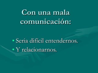 Con una mala comunicación: Seria difícil entendernos. Y relacionarnos.