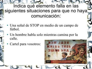 Indica qué elemento falla en las siguientes situaciones para que no haya comunicación : Una señal de STOP en medio de un campo de fútbol. Un hombre habla solo mientras camina por la calle. Cartel para vosotros: 
