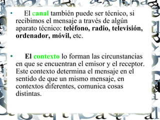El  c anal  también puede ser técnico, si recibimos el mensaje a través de algún aparato técnico:  teléfono, radio, televisión, ordenador, móvil,  etc. El  contexto  lo forman las circunstancias en que se encuentran el emisor y el receptor. Este contexto determina el mensaje en el sentido de que un mismo mensaje, en contextos diferentes, comunica cosas distintas. 