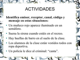 ACTIVIDADES Identifica emisor, receptor, canal, código y mensaje en estas situaciones: Un muñeco rojo aparece iluminado en un semáforo. Suena la sirena cuando estáis en el recreo. Hay huellas de barro en el suelo de la clase. Los alumnos de la clase están vestidos todos con ropa deportiva. Un policía le dice al criminal: “canta”. 