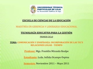 ESCUELA DE CIENCIAS DE LA EDUCACIÓN MAESTRÍA EN GERENCIA Y LIDERAZGO EDUCACIONAL TECNOLOGÍA EDUCATIVA PARA LA GESTIÓN PRIMER CICLO TEMA: COMUNICACIÓN Y ENSEÑANZA: INCORPORACIÓN DE LAS TIC’S RELACIONES LUGAR - TIEMPO Profesor:Mgs. Franklin Miranda Realpe Estudiante:Lcda. Inílida Ocampo Ospina Semestre:Noviembre 2011 – Mayo 2011 