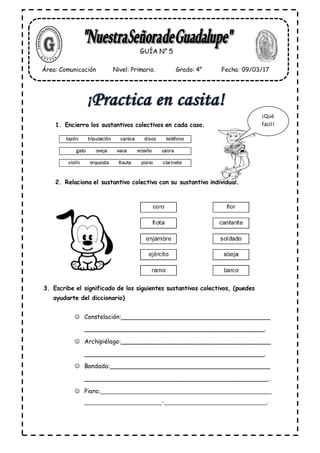 1. Encierra los sustantivos colectivos en cada caso.
2. Relaciona el sustantivo colectivo con su sustantivo individual.
3. Escribe el significado de los siguientes sustantivos colectivos, (puedes
ayudarte del diccionario)
Constelación:_________________________________________
_________________________________________________.
Archipiélago:_________________________________________
_________________________________________________.
Bandada:____________________________________________
__________________________________________________.
Piara:___________________________________________________________
___________________________-___________________________________.
GUÍA N° 5
Área: Comunicación Nivel: Primario. Grado: 4° Fecha: 09/03/17
¡Qué
fácil!