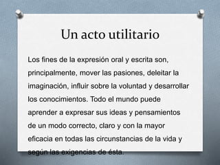 Un acto utilitario
Los fines de la expresión oral y escrita son,
principalmente, mover las pasiones, deleitar la
imaginación, influir sobre la voluntad y desarrollar
los conocimientos. Todo el mundo puede
aprender a expresar sus ideas y pensamientos
de un modo correcto, claro y con la mayor
eficacia en todas las circunstancias de la vida y
según las exigencias de ésta.
 
