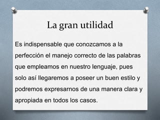 La gran utilidad
Es indispensable que conozcamos a la
perfección el manejo correcto de las palabras
que empleamos en nuestro lenguaje, pues
solo así llegaremos a poseer un buen estilo y
podremos expresarnos de una manera clara y
apropiada en todos los casos.
 