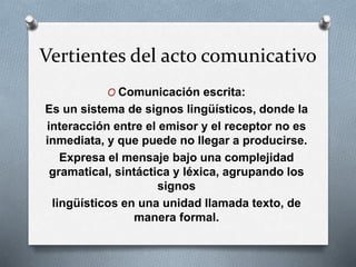 Vertientes del acto comunicativo
O Comunicación escrita:
Es un sistema de signos lingüísticos, donde la
interacción entre el emisor y el receptor no es
inmediata, y que puede no llegar a producirse.
Expresa el mensaje bajo una complejidad
gramatical, sintáctica y léxica, agrupando los
signos
lingüísticos en una unidad llamada texto, de
manera formal.
 