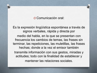 O Comunicación oral:
Es la expresión lingüística espontánea a través de
signos verbales, rápida y directa por
medio del habla, en la que se presentan con
frecuencia los cambios de temas, las frases sin
terminar, las repeticiones, las muletillas, las frases
hechas; donde a la vez el emisor también
transmite información con sus gestos, miradas y
actitudes; todo con la finalidad de establecer y
mantener las relaciones sociales.
 