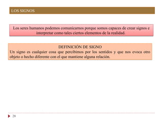 Los seres humanos podemos comunicarnos porque somos capaces de crear signos e
interpretar como tales ciertos elementos de la realidad.
28
DEFINICIÓN DE SIGNO
Un signo es cualquier cosa que percibimos por los sentidos y que nos evoca otro
objeto o hecho diferente con el que mantiene alguna relación.
LOS SIGNOS
 