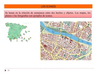 LOS ICONOS
Se basan en la relación de semejanza entre dos hechos y objetos. Los mapas, los
planos o las fotografías son ejemplos de iconos.
31
 