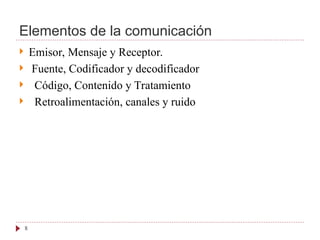 Elementos de la comunicación
 Emisor, Mensaje y Receptor.
 Fuente, Codificador y decodificador
 Código, Contenido y Tratamiento
 Retroalimentación, canales y ruido
8
 