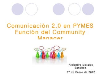 Comunicación 2.0 en PYMES Función del Community Manager Alejandra Morales Sánchez  27 de Enero de 2012 