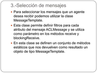 3.-Selección de mensajesPara seleccionar los mensajes que un agente desea recibir podemos utilizar la clase MessageTemplate.Esta clase permite definir filtros para cada atributo del mensaje ACLMessage y se utiliza como parámetro en los métodos receive y blockingReceive.En esta clase se definen un conjunto de métodos estáticos que nos devuelven como resultado un objeto de tipo MessageTemplate.