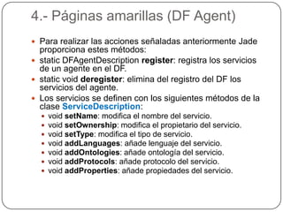 4.- Páginas amarillas (DF Agent)Para realizar las acciones señaladas anteriormente Jade proporciona estes métodos:static DFAgentDescription register: registra los servicios de un agente en el DF.staticvoid deregister: elimina del registro del DF los servicios del agente.Los servicios se definen con los siguientes métodos de la clase ServiceDescription:void setName: modifica el nombre del servicio.void setOwnership: modifica el propietario del servicio.void setType: modifica el tipo de servicio.void addLanguages: añade lenguaje del servicio.void addOntologies: añade ontología del servicio.void addProtocols: añade protocolo del servicio.void addProperties: añade propiedades del servicio.