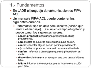 1.- FundamentosEn JADE el lenguaje de comunicación es FIPA-ACLUn mensaje FIPA-ACL puede contener los siguientes camposPerfomative: tipo de acto comunicativo(acción que realiza el mensaje). Es el único campo obligatorio y puede tomar los siguientes valores:accept-proposal: aceptar una propuesta recibida previamente.agree: estar de acuerdo en realizar alguna acción.cancel: cancelar alguna acción pedida previamente.cfp: solicitar propuestas para realizar una acción dada.confirm: informar a un receptor que una proposición es cierta.disconfirm: informar a un receptor que una proposición es falsa.failure: informar a otro agente que se intentó una acción pero falló.inform: informar a un receptor que una proposición es cierta.inform-if: si el agente que recibe la acción cree que la sentencia es verdadera informará de manera afirmativa, sino indicará que es falsa.