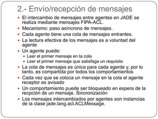 2.- Envío/recepción de mensajesEl intercambio de mensajes entre agentes en JADE se realiza mediante mensajes FIPA-ACL.Mecanismo: paso asíncrono de mensajes.Cada agente tiene una cola de mensajes entrantes.La lectura efectiva de los mensajes es a voluntad del agenteUn agente puede:Leer el primer mensaje en la colaLeer el primer mensaje que satisfaga un requisitoLa cola de mensajes es única para cada agente y, por lo tanto, es compartida por todos los comportamientosCada vez que se coloca un mensaje en la cola el agente receptor es avisadoUn comportamiento puede ser bloqueado en espera de la recpción de un mensaje. SincronizaciónLos mensajes intercambiados por agentes son instancias de la clase jade.lang.acl.ACLMessage.
