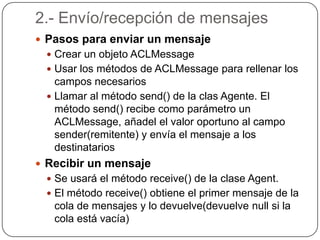 2.- Envío/recepción de mensajesPasos para enviar un mensajeCrear un objeto ACLMessageUsar los métodos de ACLMessage para rellenar los campos necesariosLlamar al método send() de la clas Agente. El método send() recibe como parámetro un ACLMessage, añadel el valor oportuno al campo sender(remitente) y envía el mensaje a los destinatariosRecibir un mensajeSe usará el método receive() de la clase Agent.El método receive() obtiene el primer mensaje de la cola de mensajes y lo devuelve(devuelve null si la cola está vacía)