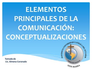 ELEMENTOS
PRINCIPALES DE LA
COMUNICACIÓN:
CONCEPTUALIZACIONES
Tomado de
Lic. Ximena Coronado

 